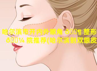 哈尔滨市开内外眼角 🐶 整形医 🌼 院推荐(哈尔滨割双眼皮开眼角一般要多少钱)